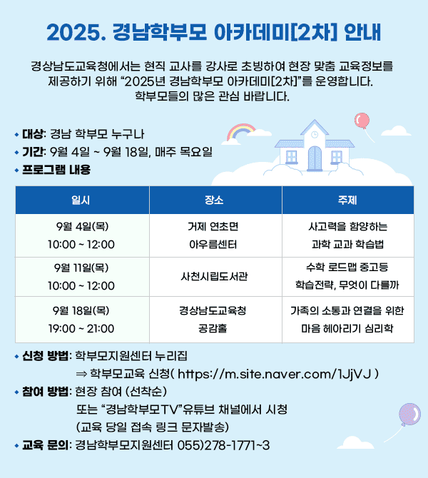 경상남도교육청에서는 현직 교사를 강사로 초빙하여 현장 맞춤 교육정보를 제공하기 위해 “2025년 경남학부모 아카데미[2차]”를 운영합니다. 학부모들의 많은 관심 바랍니다.？ 대상: 경남 학부모 누구나？ 기간: 9월 4일 ~ 9월 18일, 매주 목요일？ 프로그램 내용일시장소주제9월 4일(목)10:00 ~ 12:00거제 연초면아우름센터사고력을 함양하는과학 교과 학습법9월 11일(목)10:00 ~ 12:00사천시립도서관수학 로드맵중고등 학습전략, 무엇이 다를까9월 18일(목)19:00 ~ 21:00경상남도교육청 공감홀가족의 소통과 연결을 위한마음 헤아리기 심리학？ 신청 방법: 학부모지원센터 누리집 ⇒ 학부모교육 신청( https://m.site.naver.com/1JjVJ )？ 참여 방법: 현장 참여 (선착순)또는 “경남학부모TV”유튜브 채널에서 시청(교육 당일 접속 링크 문자발송)？ 교육 문의: 경남학부모지원센터 055)278-1771~3