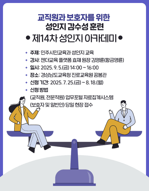 교직원과 보호자를 위한 성인지 감수성 훈련(제14차 성인지 아카데미)ㆍ주제: 민주시민교육과 성인지 교육ㆍ강사: 젠더교육 플랫폼 효재 원장 김명륜(황금명륜)ㆍ일시: 2025. 9. 5.(금) 14:00 ~ 16:00ㆍ장소: 경상남도교육청 진로교육원 꿈봄관ㆍ신청 기간: 2025. 7. 25.(금) ~ 8. 18.(월)ㆍ신청 방법(교직원, 전문직원) 업무포털 자료집계시스템(보호자 및 일반인) 당일 현장 접수