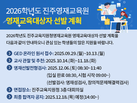 2026학년도 진주교육지원청영재교육원 영재교육대상자 선발 계획을 다음과 같이 안내하오니 관심 있는 학생들의 많은 지원을 바랍니다.？ GED 온라인 원서 접수: 2025.09.29.(월)~10.13.(월)？ 교사 관찰 및 추천: 2025.10.14.(화)~11.18.(화)？ 영재선발전형검사: 2025.12.06.(토) 08:30~11:40(입실 완료 08:30, 시험 시작 09:00~)(선발검사: 영재성검사, 창의적문제해결력검사)？ 최종 합격자 공지: 2025.12.18.(목) 예정(14:00~)